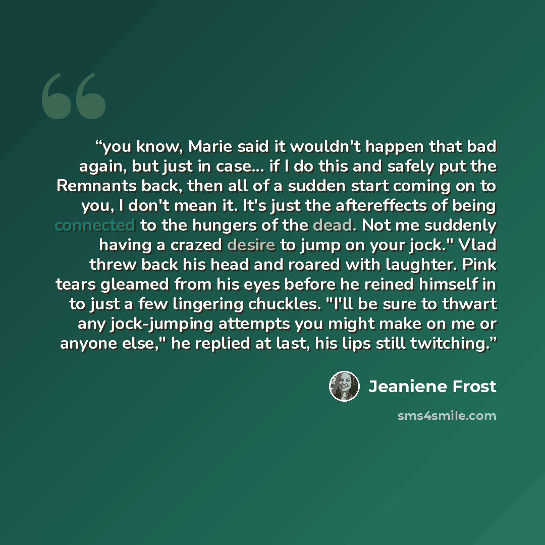 “you know, Marie said it wouldn't happen that bad again, but just in case... if I do this and safely put the Remnants back, then all of a sudden start coming on to you, I don't mean it. It's just the aftereffects of being connected to the hungers of the dead. Not me suddenly having a crazed desire…” quote by Jeaniene Frost