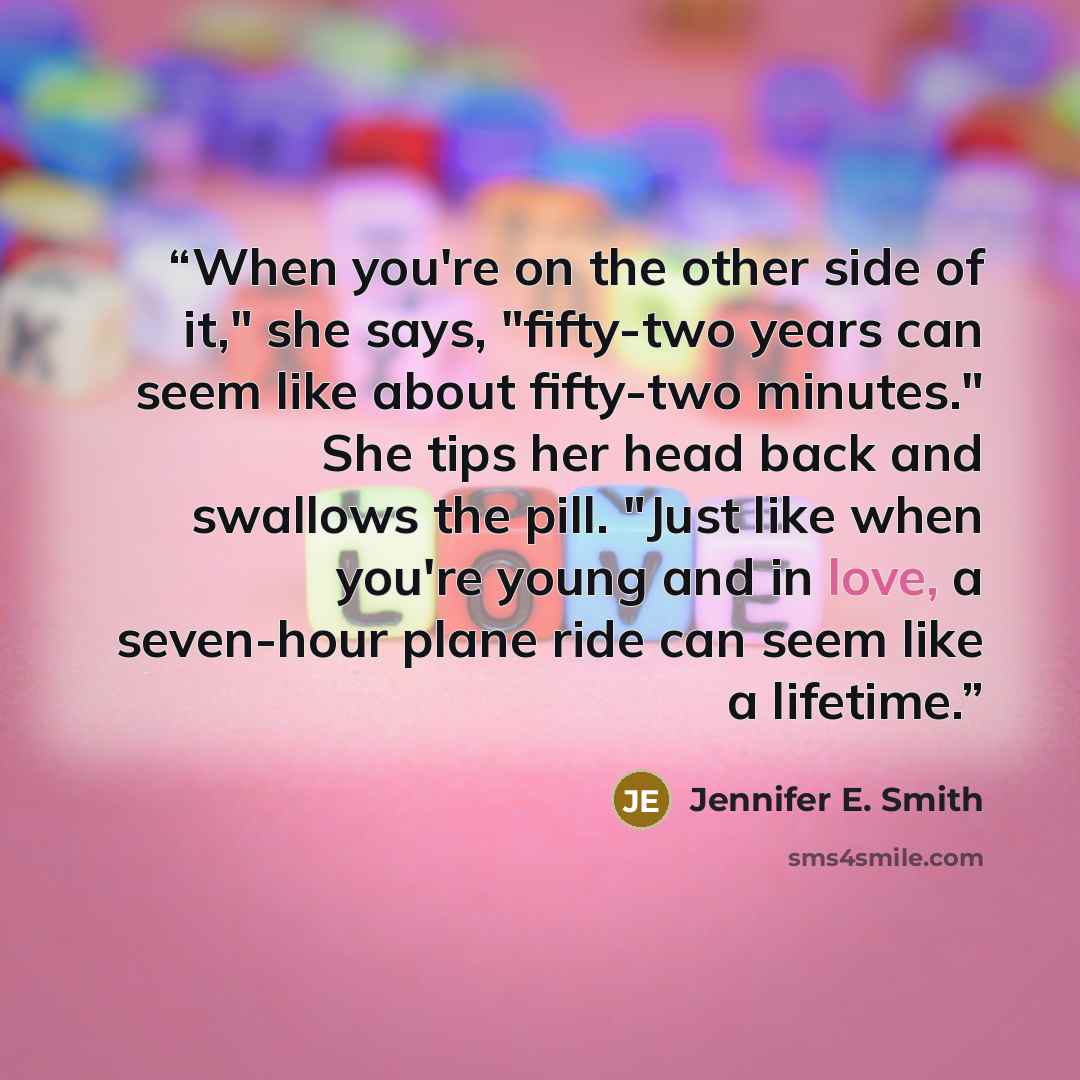 “When you're on the other side of it," she says, "fifty-two years can seem like about fifty-two minutes." She tips her head back and swallows the pill. "Just like when you're young and in love, a seven-hour plane ride can seem like a lifetime.” quote by Jennifer E. Smith