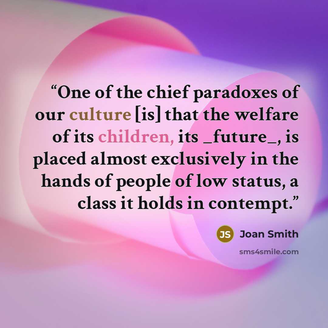 “One of the chief paradoxes of our culture [is] that the welfare of its children, its _future_, is placed almost exclusively in the hands of people of low status, a class it holds in contempt.” quote by Joan Smith