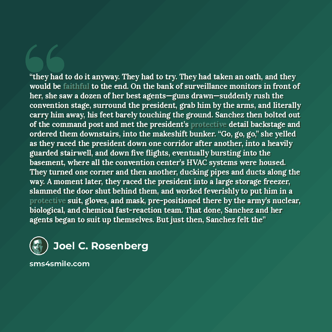 “they had to do it anyway. They had to try. They had taken an oath, and they would be faithful to the end. On the bank of surveillance monitors in front of her, she saw a dozen of her best agents—guns drawn—suddenly rush the convention stage, surround the president, grab him by the arms, and…” quote by Joel C. Rosenberg