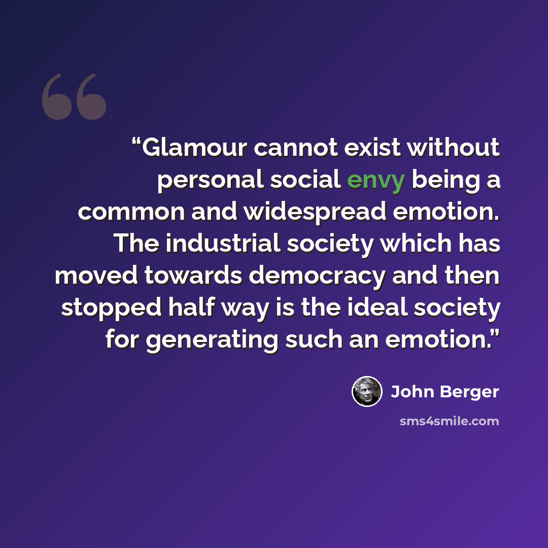 “Glamour cannot exist without personal social envy being a common and widespread emotion. The industrial society which has moved towards democracy and then stopped half way is the ideal society for generating such an emotion.” quote by John Berger