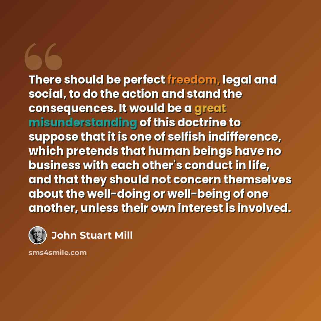 “There should be perfect freedom, legal and social, to do the action and stand the consequences. It would be a great misunderstanding of this doctrine to suppose that it is one of selfish indifference, which pretends that human beings have no business with each other's conduct in life, and that…” quote by John Stuart Mill