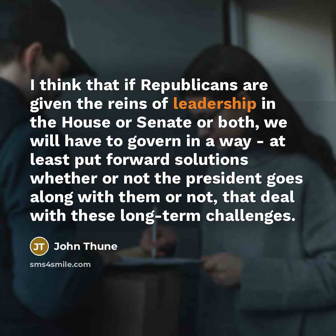“I think that if Republicans are given the reins of leadership in the House or Senate or both, we will have to govern in a way - at least put forward solutions whether or not the president goes along with them or not, that deal with these long-term challenges.” quote by John Thune