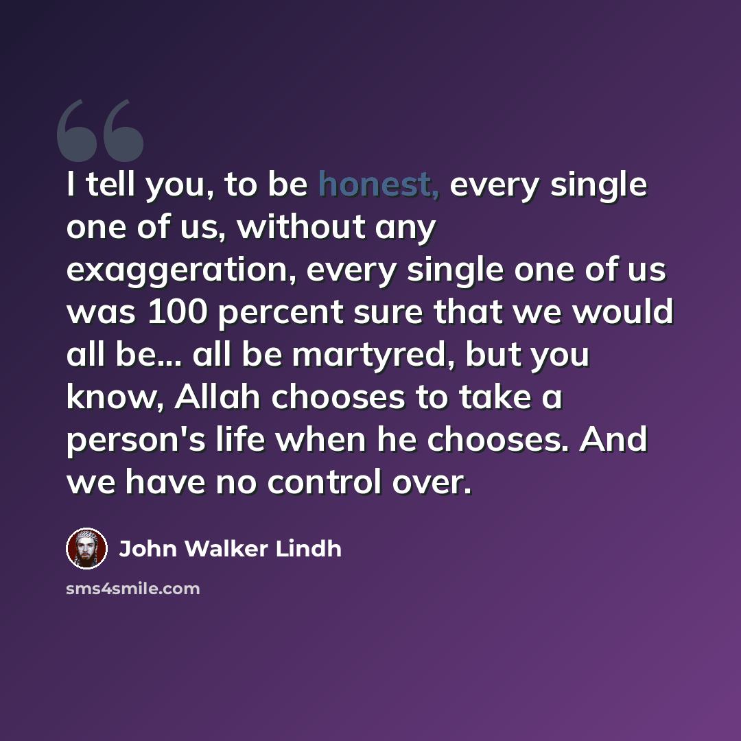 “I tell you, to be honest, every single one of us, without any exaggeration, every single one of us was 100 percent sure that we would all be... all be martyred, but you know, Allah chooses to take a person's life when he chooses. And we have no control over.” quote by John Walker Lindh