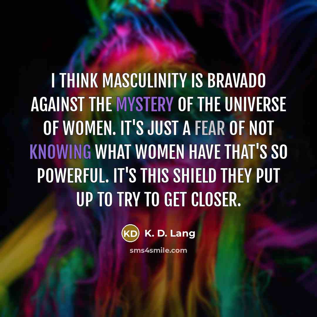 “I think masculinity is bravado against the mystery of the universe of women. It's just a fear of not knowing what women have that's so powerful. It's this shield they put up to try to get closer.” quote by K. D. Lang