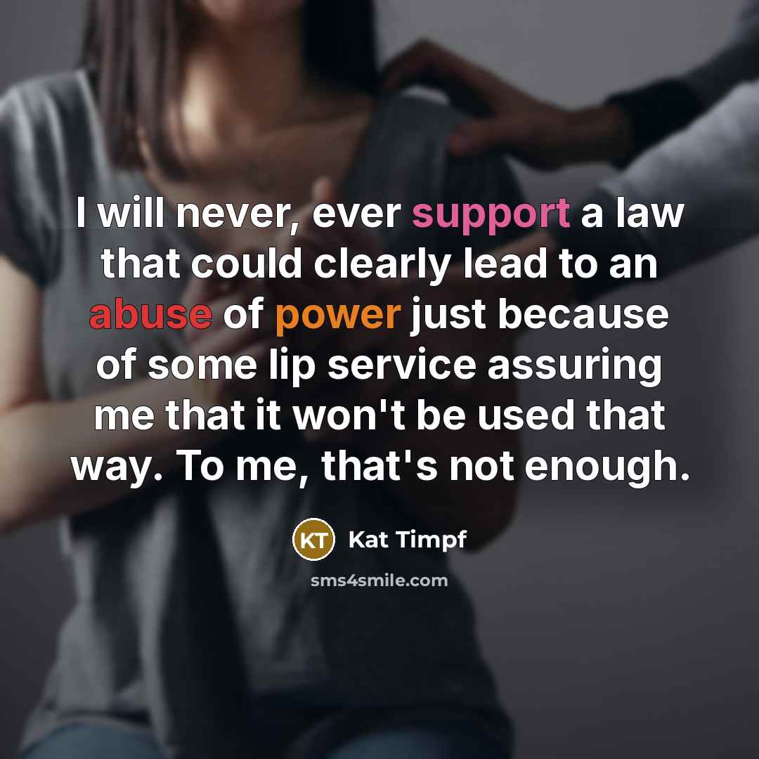 “I will never, ever support a law that could clearly lead to an abuse of power just because of some lip service assuring me that it won't be used that way. To me, that's not enough.” quote by Kat Timpf