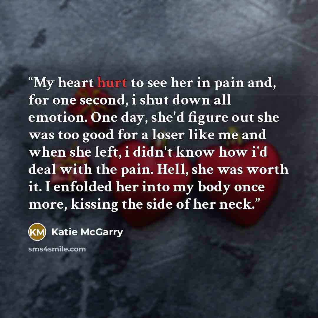 “My heart hurt to see her in pain and, for one second, i shut down all emotion. One day, she'd figure out she was too good for a loser like me and when she left, i didn't know how i'd deal with the pain. Hell, she was worth it. I enfolded her into my body once more, kissing the side of her neck.” quote by Katie McGarry