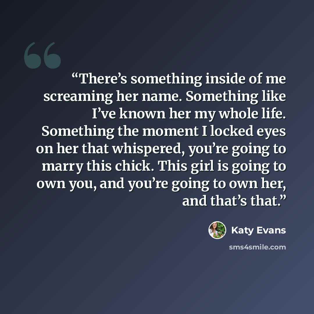 “There’s something inside of me screaming her name. Something like I’ve known her my whole life. Something the moment I locked eyes on her that whispered, you’re going to marry this chick. This girl is going to own you, and you’re going to own her, and that’s that.” quote by Katy Evans