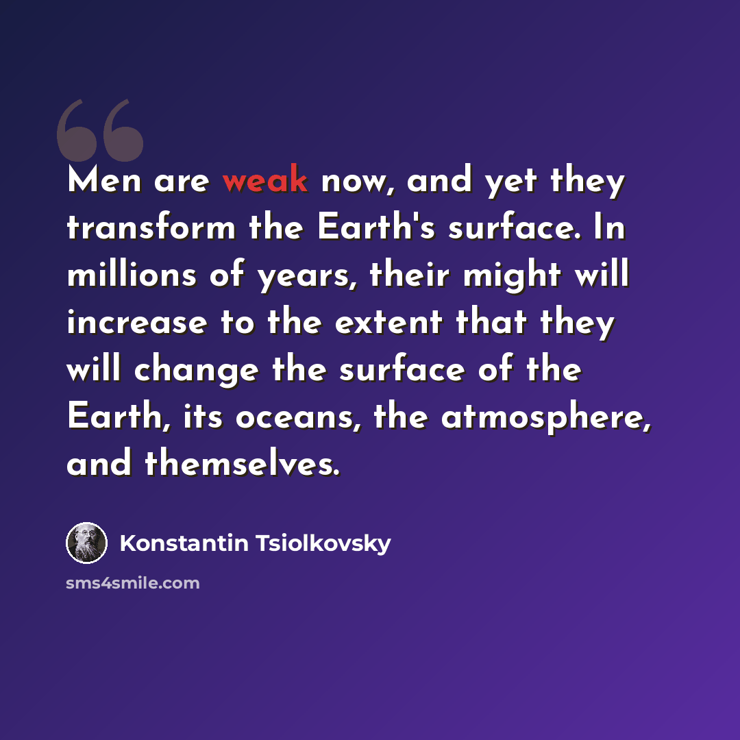 “Men are weak now, and yet they transform the Earth's surface. In millions of years, their might will increase to the extent that they will change the surface of the Earth, its oceans, the atmosphere, and themselves.” quote by Konstantin Tsiolkovsky