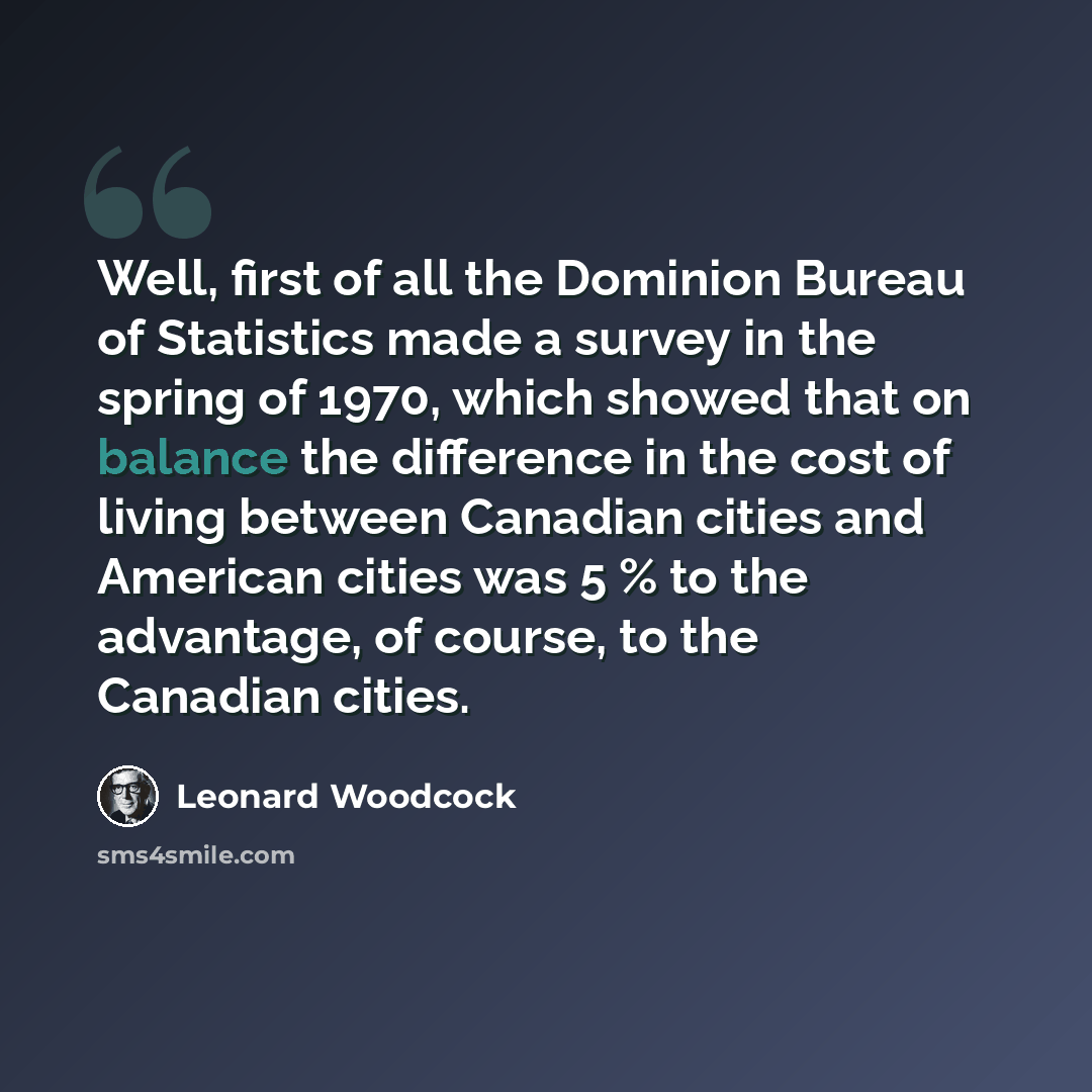 “Well, first of all the Dominion Bureau of Statistics made a survey in the spring of 1970, which showed that on balance the difference in the cost of living between Canadian cities and American cities was 5 % to the advantage, of course, to the Canadian cities.” quote by Leonard Woodcock