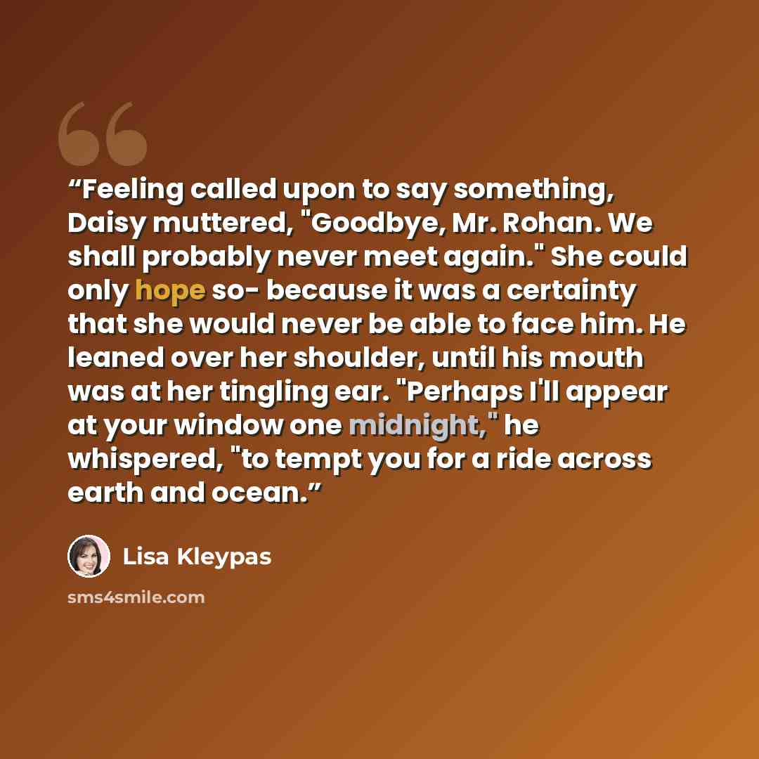 “Feeling called upon to say something, Daisy muttered, "Goodbye, Mr. Rohan. We shall probably never meet again." She could only hope so- because it was a certainty that she would never be able to face him. He leaned over her shoulder, until his mouth was at her tingling ear. "Perhaps I'll appear at…” quote by Lisa Kleypas