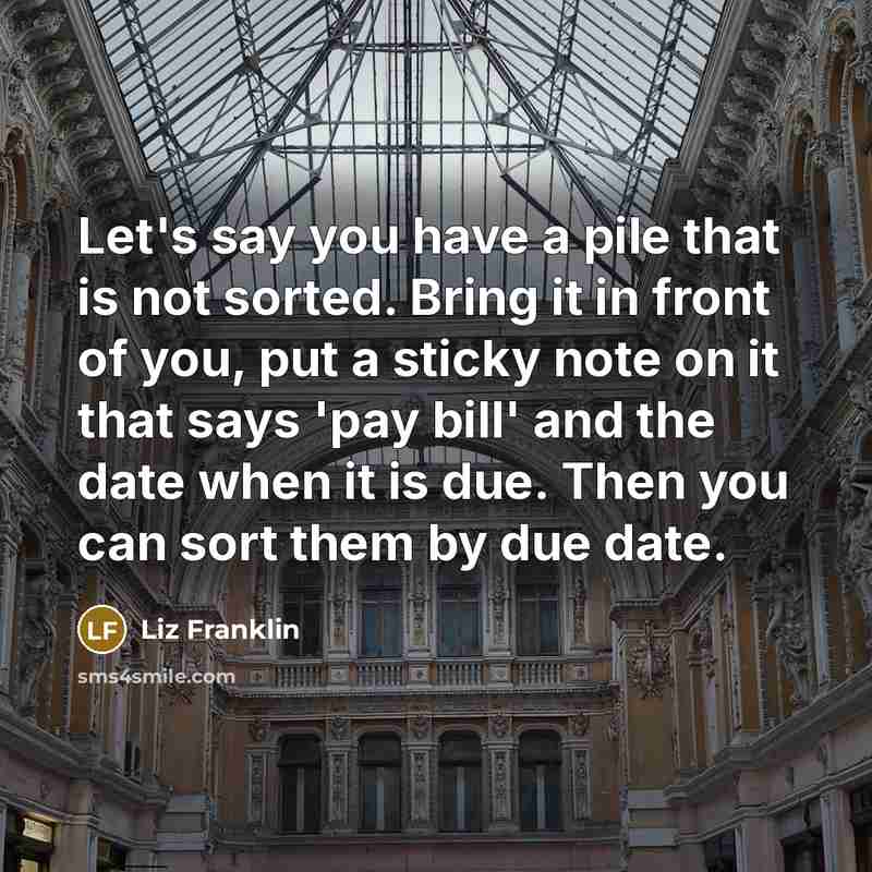 “Let's say you have a pile that is not sorted. Bring it in front of you, put a sticky note on it that says 'pay bill' and the date when it is due. Then you can sort them by due date.” quote by Liz Franklin