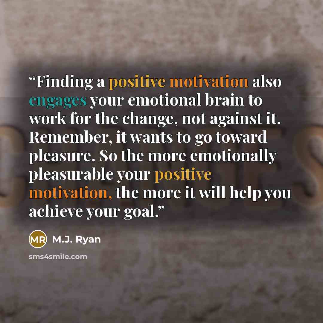 “Finding a positive motivation also engages your emotional brain to work for the change, not against it. Remember, it wants to go toward pleasure. So the more emotionally pleasurable your positive motivation, the more it will help you achieve your goal.” quote by M.J. Ryan