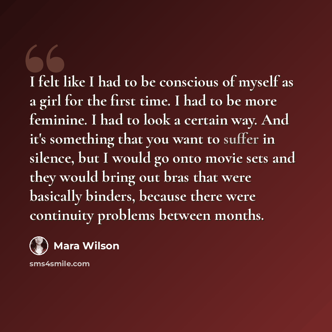 “I felt like I had to be conscious of myself as a girl for the first time. I had to be more feminine. I had to look a certain way. And it's something that you want to suffer in silence, but I would go onto movie sets and they would bring out bras that were basically binders, because there were…” quote by Mara Wilson
