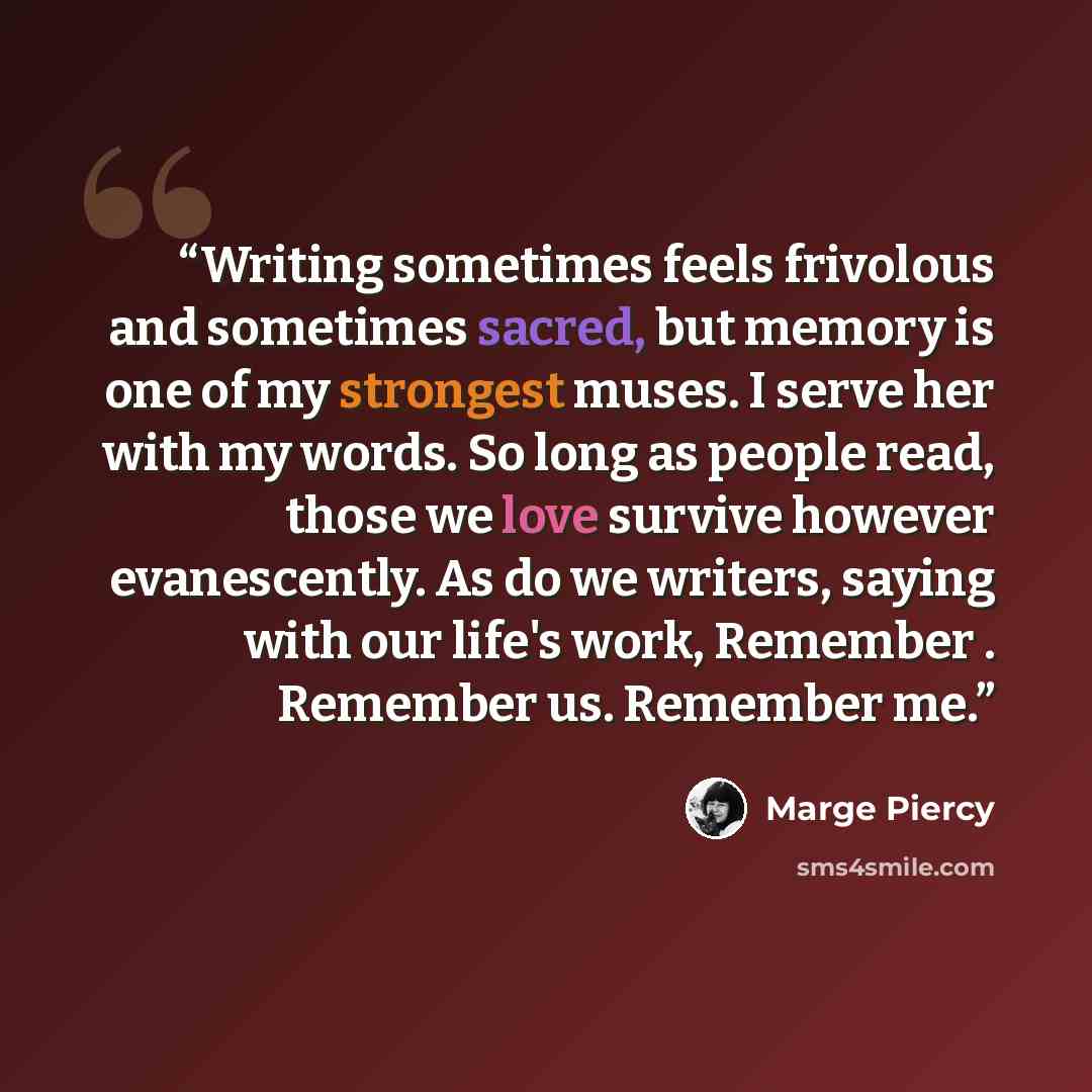 “Writing sometimes feels frivolous and sometimes sacred, but memory is one of my strongest muses. I serve her with my words. So long as people read, those we love survive however evanescently. As do we writers, saying with our life's work, Remember . Remember us. Remember me.” quote by Marge Piercy
