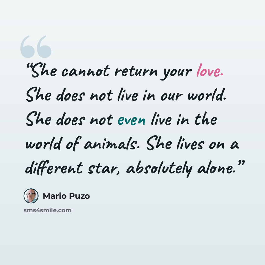 “She cannot return your love. She does not live in our world. She does not even live in the world of animals. She lives on a different star, absolutely alone.” quote by Mario Puzo