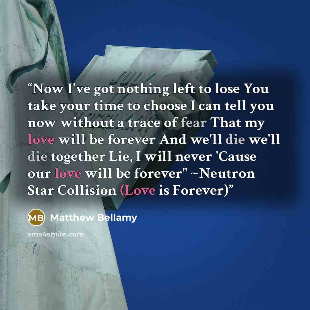 “Now I've got nothing left to lose You take your time to choose I can tell you now without a trace of fear That my love will be forever And we'll die we'll die together Lie, I will never 'Cause our love will be forever" ~Neutron Star Collision (Love is Forever)” quote by Matthew Bellamy