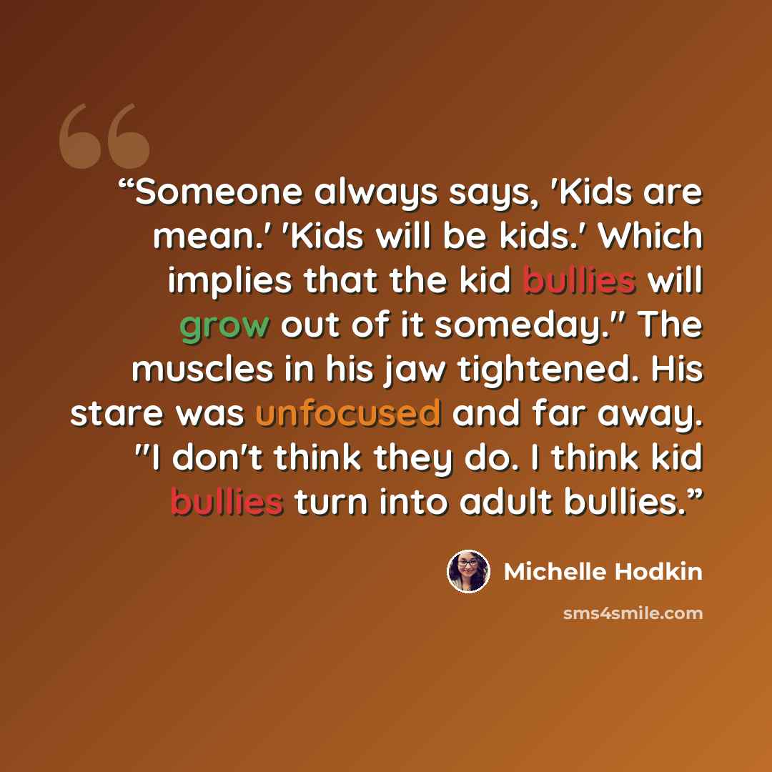 “Someone always says, 'Kids are mean.' 'Kids will be kids.' Which implies that the kid bullies will grow out of it someday." The muscles in his jaw tightened. His stare was unfocused and far away. "I don't think they do. I think kid bullies turn into adult bullies.” quote by Michelle Hodkin