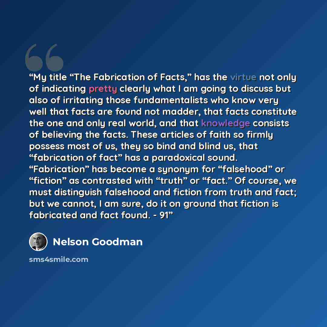 “My title “The Fabrication of Facts,” has the virtue not only of indicating pretty clearly what I am going to discuss but also of irritating those fundamentalists who know very well that facts are found not madder, that facts constitute the one and only real world, and that knowledge consists of…” quote by Nelson Goodman