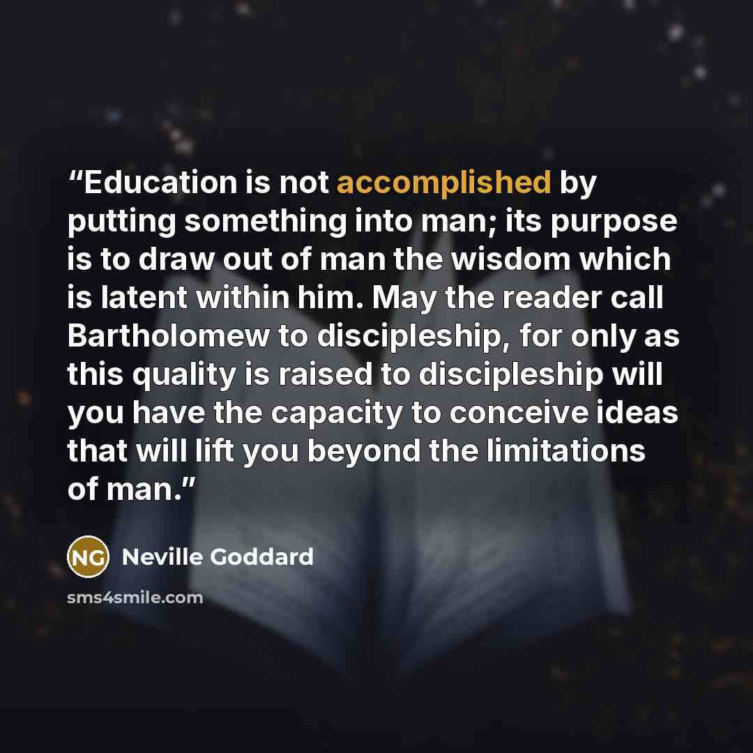 “Education is not accomplished by putting something into man; its purpose is to draw out of man the wisdom which is latent within him. May the reader call Bartholomew to discipleship, for only as this quality is raised to discipleship will you have the capacity to conceive ideas that will lift you…” quote by Neville Goddard