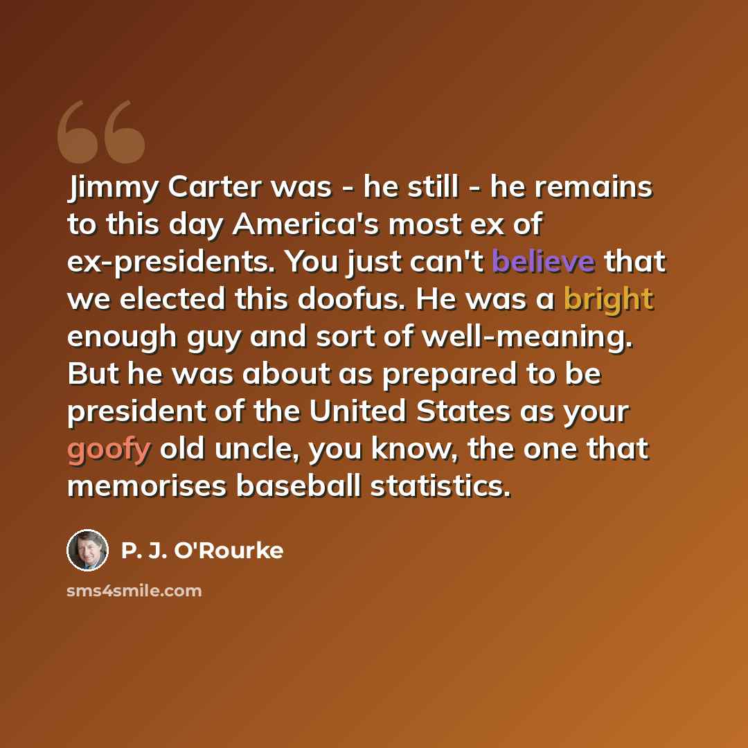 “Jimmy Carter was - he still - he remains to this day America's most ex of ex-presidents. You just can't believe that we elected this doofus. He was a bright enough guy and sort of well-meaning. But he was about as prepared to be president of the United States as your goofy old uncle, you know, the…” quote by P. J. O'Rourke