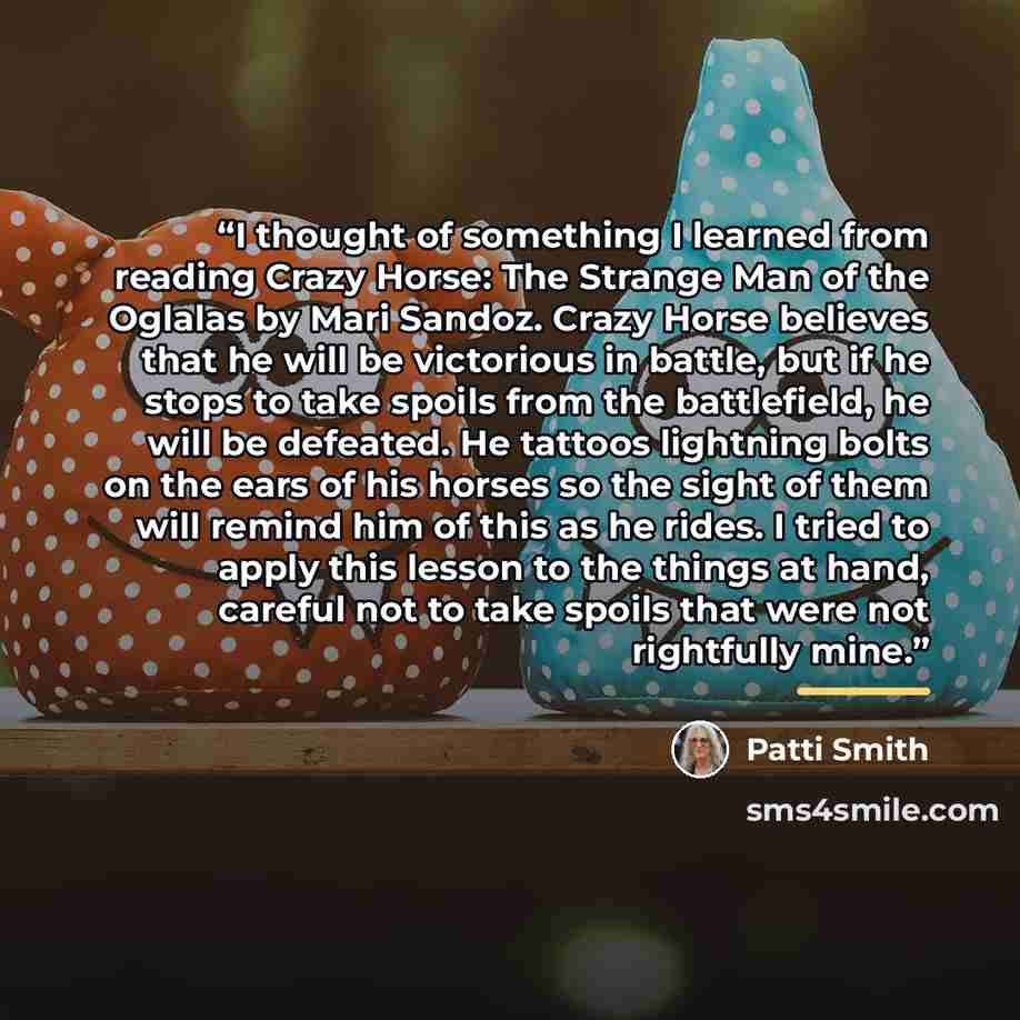 “I thought of something I learned from reading Crazy Horse: The Strange Man of the Oglalas by Mari Sandoz. Crazy Horse believes that he will be victorious in battle, but if he stops to take spoils from the battlefield, he will be defeated. He tattoos lightning bolts on the ears of his horses so the…” quote by Patti Smith
