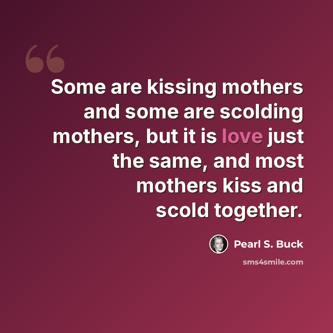“Some are kissing mothers and some are scolding mothers, but it is love just the same, and most mothers kiss and scold together.” quote by Pearl S. Buck