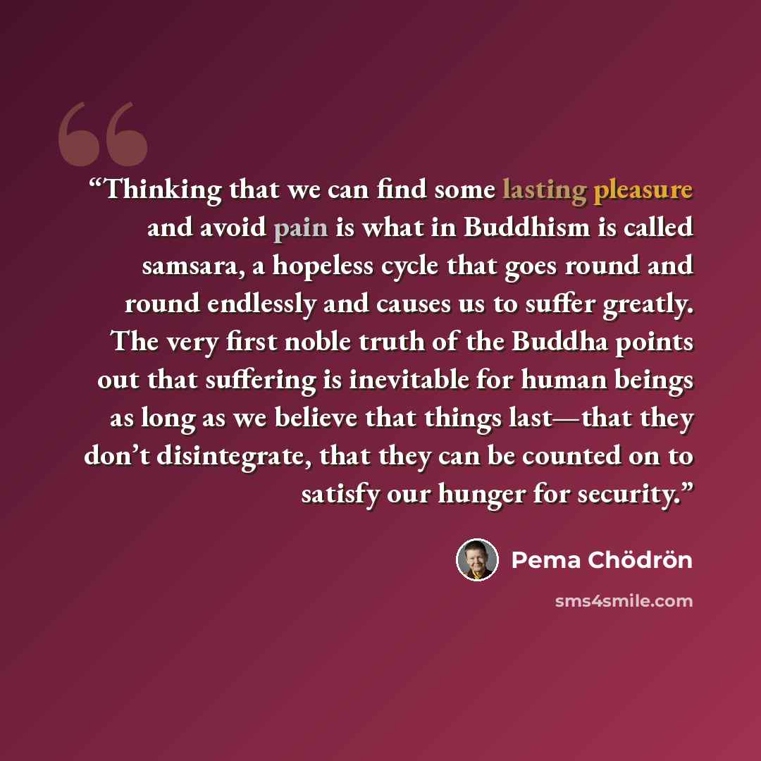 “Thinking that we can find some lasting pleasure and avoid pain is what in Buddhism is called samsara, a hopeless cycle that goes round and round endlessly and causes us to suffer greatly. The very first noble truth of the Buddha points out that suffering is inevitable for human beings as long as…” quote by Pema Chödrön
