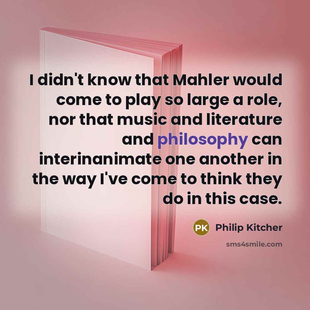 “I didn't know that Mahler would come to play so large a role, nor that music and literature and philosophy can interinanimate one another in the way I've come to think they do in this case.” quote by Philip Kitcher
