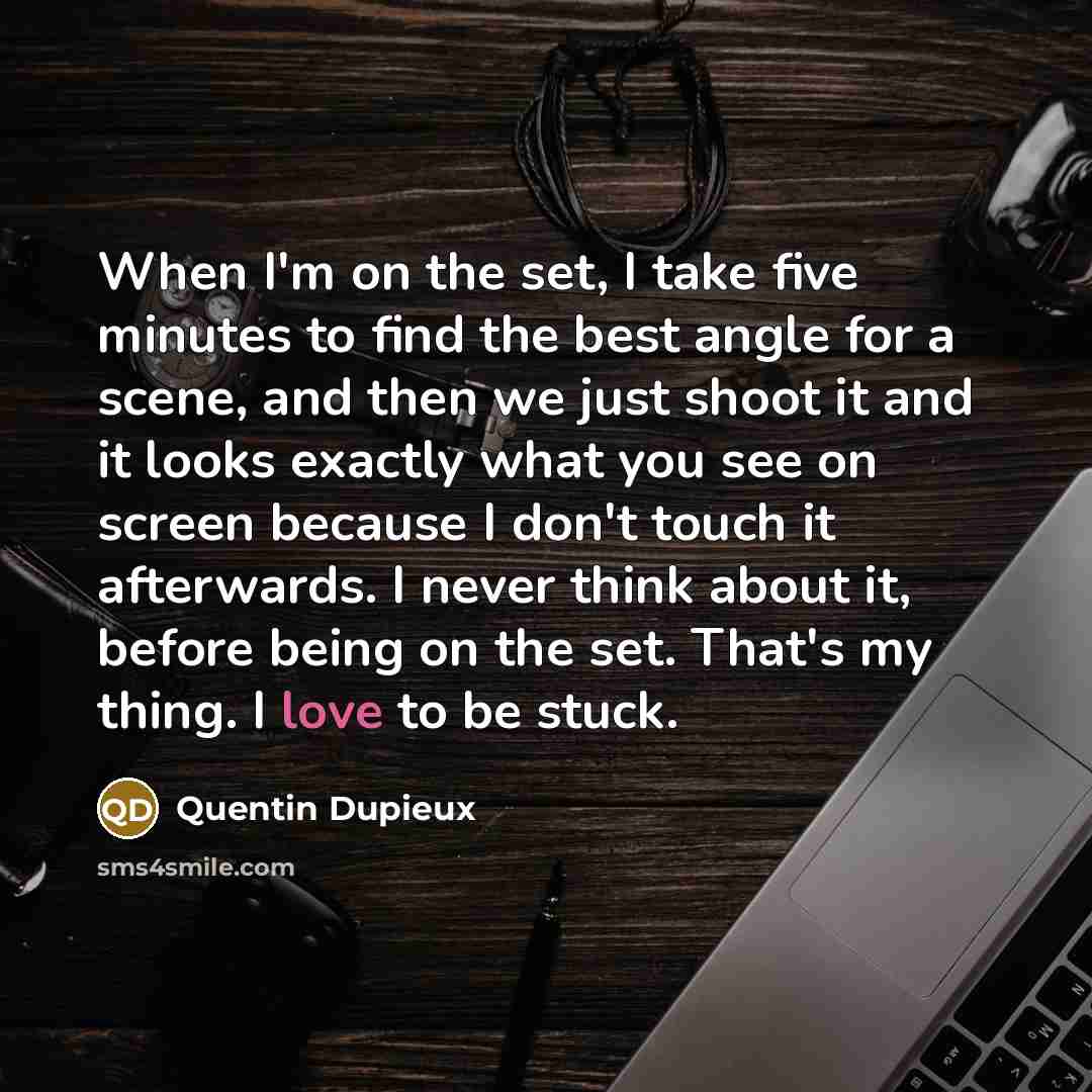 “When I'm on the set, I take five minutes to find the best angle for a scene, and then we just shoot it and it looks exactly what you see on screen because I don't touch it afterwards. I never think about it, before being on the set. That's my thing. I love to be stuck.” quote by Quentin Dupieux