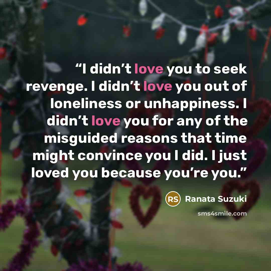 “I didn’t love you to seek revenge. I didn’t love you out of loneliness or unhappiness. I didn’t love you for any of the misguided reasons that time might convince you I did. I just loved you because you’re you.” quote by Ranata Suzuki