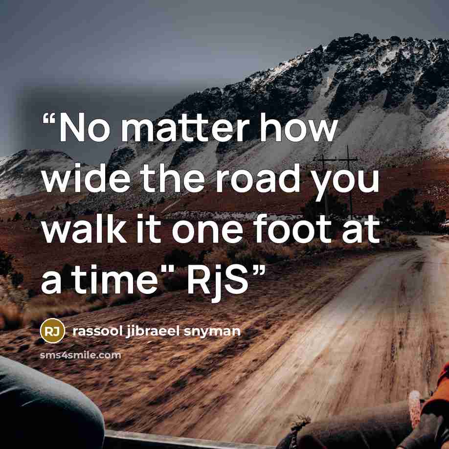 “No matter how wide the road you walk it one foot at a time" RjS” quote by rassool jibraeel snyman