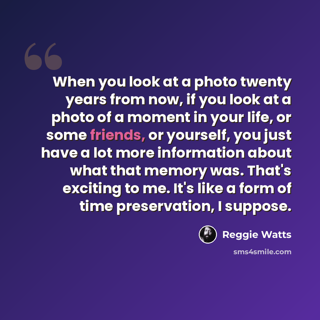 “When you look at a photo twenty years from now, if you look at a photo of a moment in your life, or some friends, or yourself, you just have a lot more information about what that memory was. That's exciting to me. It's like a form of time preservation, I suppose.” quote by Reggie Watts