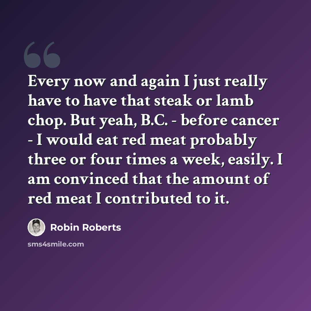 “Every now and again I just really have to have that steak or lamb chop. But yeah, B.C. - before cancer - I would eat red meat probably three or four times a week, easily. I am convinced that the amount of red meat I contributed to it.” quote by Robin Roberts