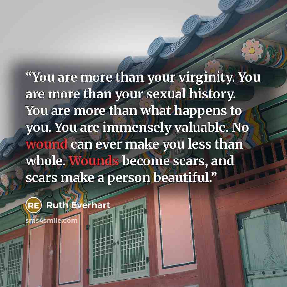 “You are more than your virginity. You are more than your sexual history. You are more than what happens to you. You are immensely valuable. No wound can ever make you less than whole. Wounds become scars, and scars make a person beautiful.” quote by Ruth Everhart