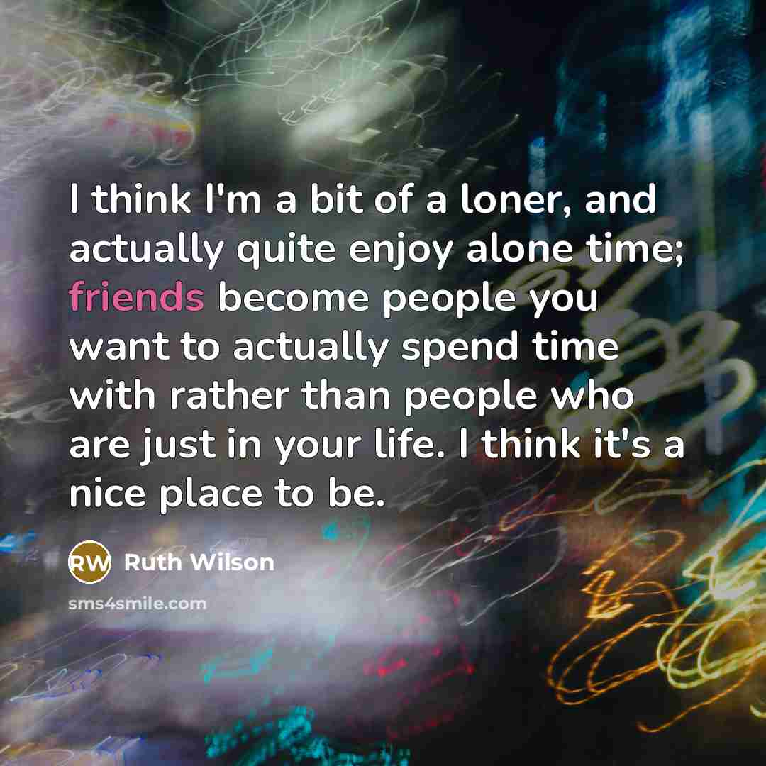 “I think I'm a bit of a loner, and actually quite enjoy alone time; friends become people you want to actually spend time with rather than people who are just in your life. I think it's a nice place to be.” quote by Ruth Wilson