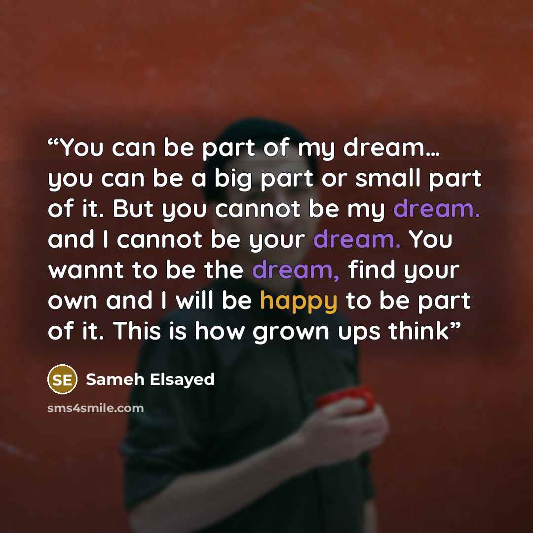 “You can be part of my dream… you can be a big part or small part of it. But you cannot be my dream. and I cannot be your dream. You wannt to be the dream, find your own and I will be happy to be part of it. This is how grown ups think” quote by Sameh Elsayed