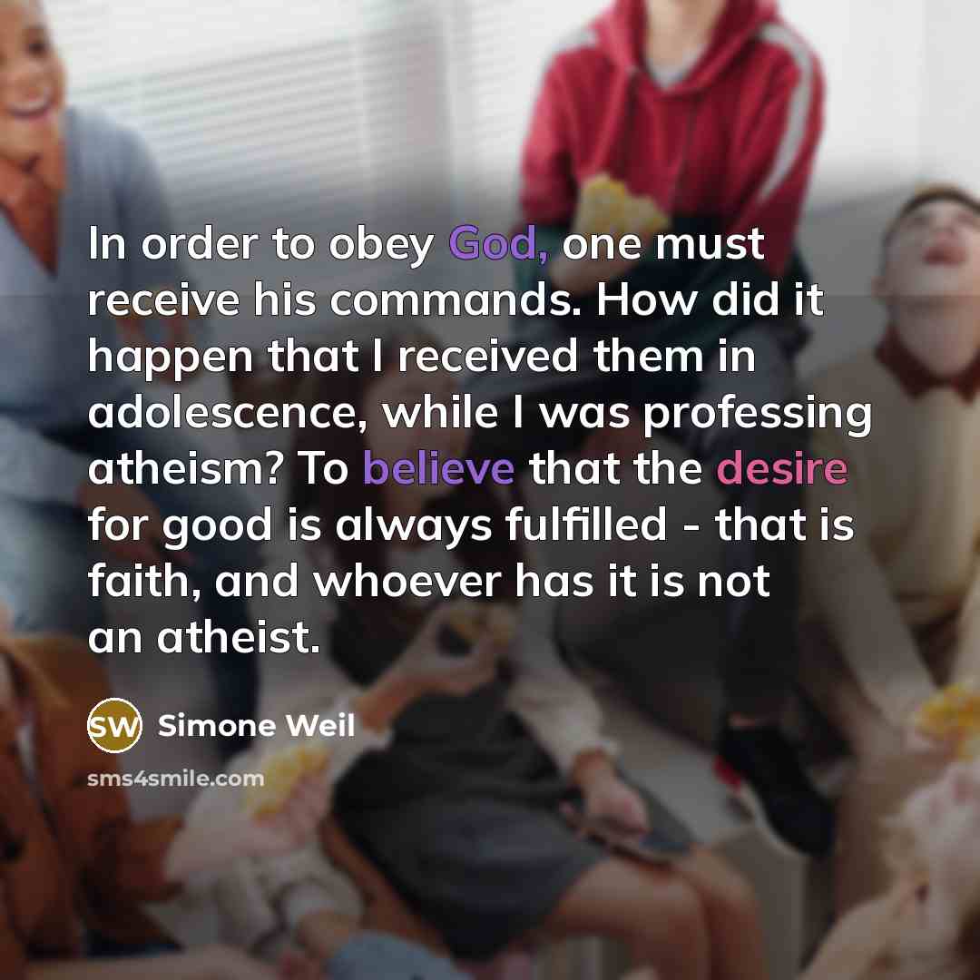 “In order to obey God, one must receive his commands. How did it happen that I received them in adolescence, while I was professing atheism? To believe that the desire for good is always fulfilled - that is faith, and whoever has it is not an atheist.” quote by Simone Weil
