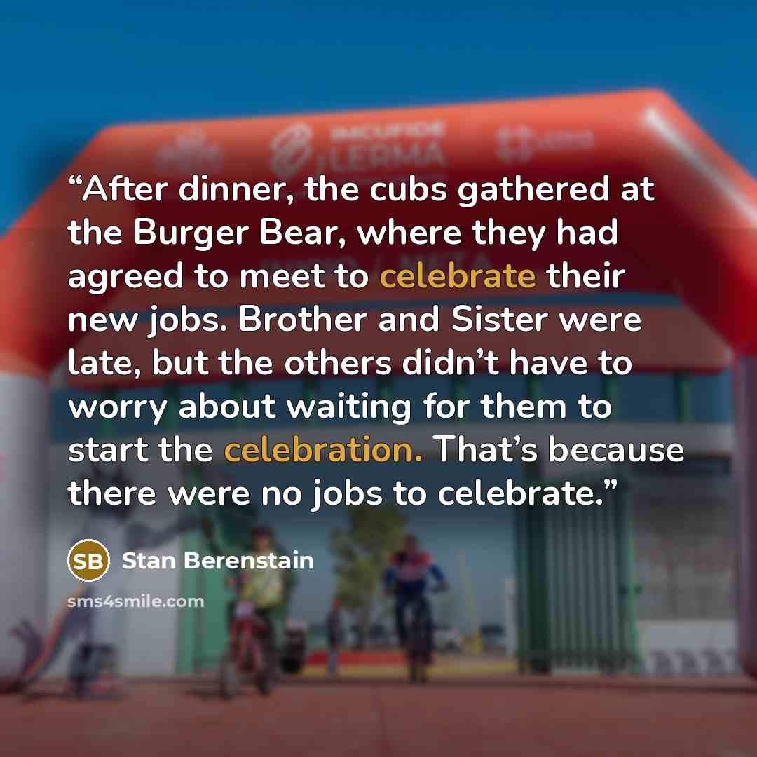“After dinner, the cubs gathered at the Burger Bear, where they had agreed to meet to celebrate their new jobs. Brother and Sister were late, but the others didn’t have to worry about waiting for them to start the celebration. That’s because there were no jobs to celebrate.” quote by Stan Berenstain