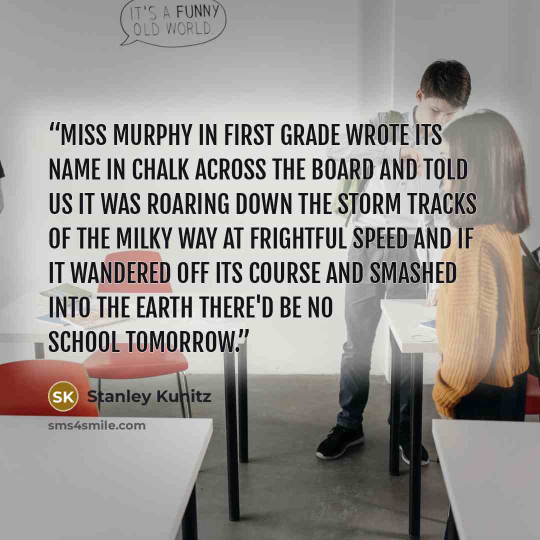 “Miss Murphy in first grade wrote its name in chalk across the board and told us it was roaring down the storm tracks of the milky way at frightful speed and if it wandered off its course and smashed into the earth there'd be no school tomorrow.” quote by Stanley Kunitz