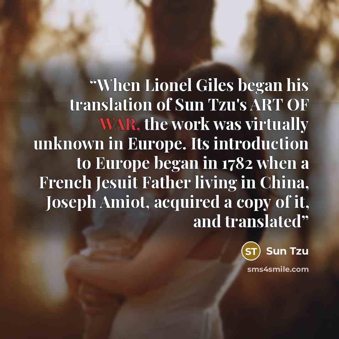 “When Lionel Giles began his translation of Sun Tzu's ART OF WAR, the work was virtually unknown in Europe. Its introduction to Europe began in 1782 when a French Jesuit Father living in China, Joseph Amiot, acquired a copy of it, and translated” quote by Sun Tzu
