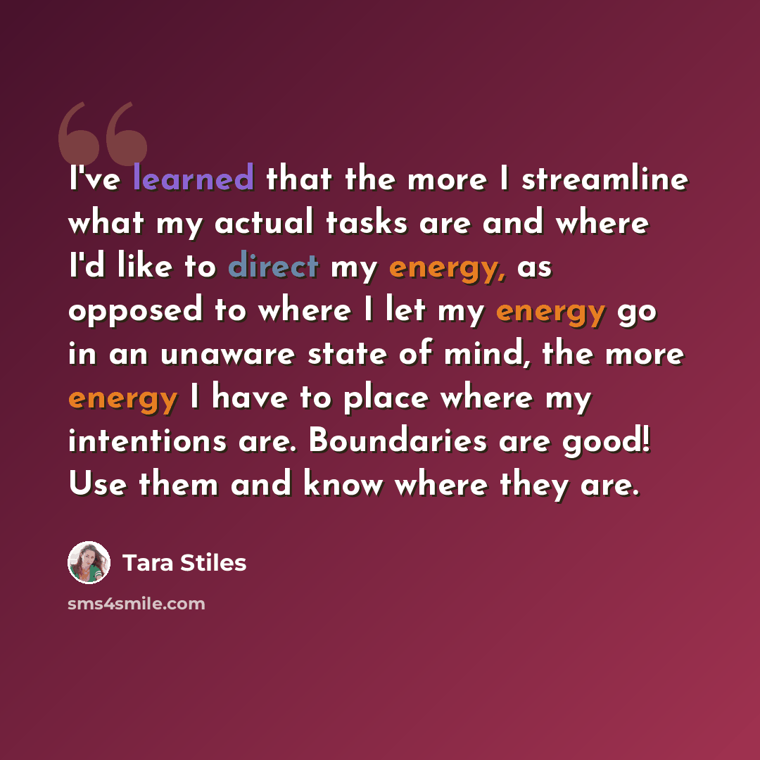 “I've learned that the more I streamline what my actual tasks are and where I'd like to direct my energy, as opposed to where I let my energy go in an unaware state of mind, the more energy I have to place where my intentions are. Boundaries are good! Use them and know where they are.” quote by Tara Stiles