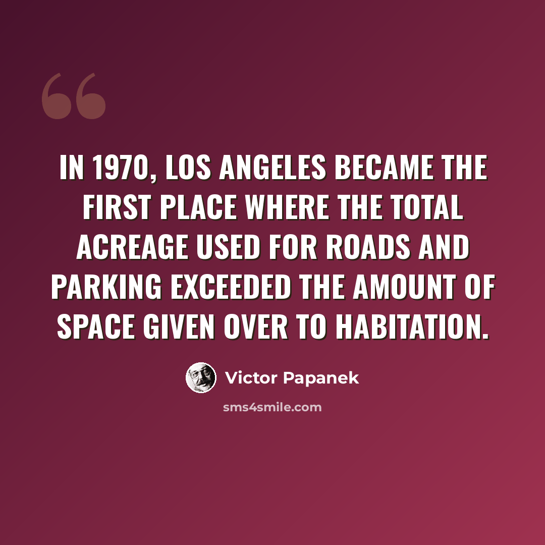 “In 1970, Los Angeles became the first place where the total acreage used for roads and parking exceeded the amount of space given over to habitation.” quote by Victor Papanek