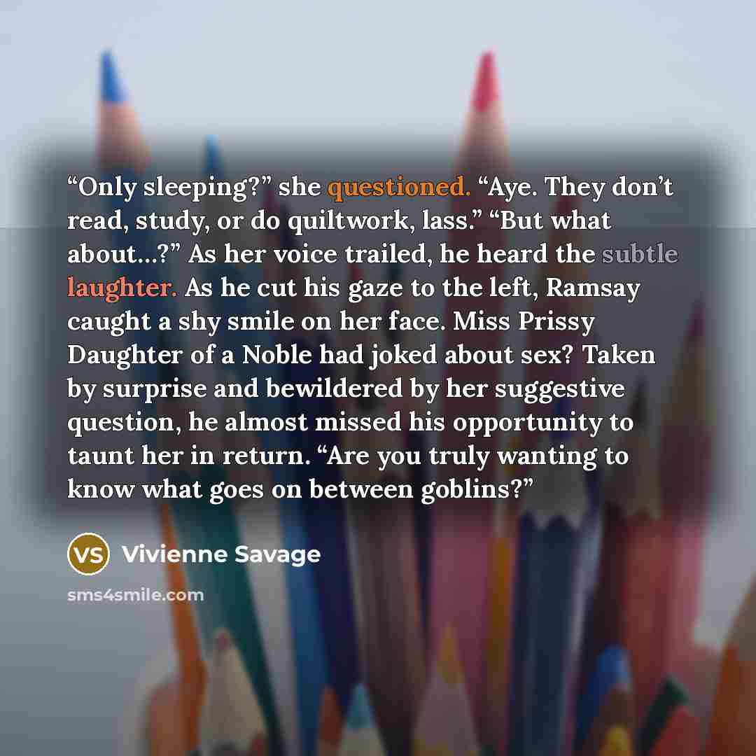 “Only sleeping?” she questioned. “Aye. They don’t read, study, or do quiltwork, lass.” “But what about…?” As her voice trailed, he heard the subtle laughter. As he cut his gaze to the left, Ramsay caught a shy smile on her face. Miss Prissy Daughter of a Noble had joked about sex? Taken by surprise…” quote by Vivienne Savage