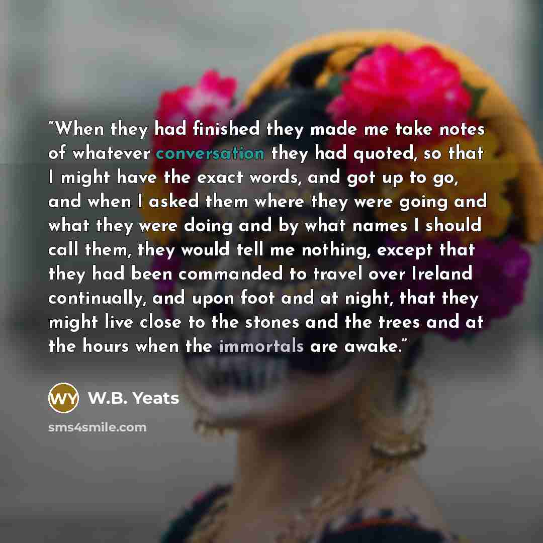 “When they had finished they made me take notes of whatever conversation they had quoted, so that I might have the exact words, and got up to go, and when I asked them where they were going and what they were doing and by what names I should call them, they would tell me nothing, except that they…” quote by W.B. Yeats