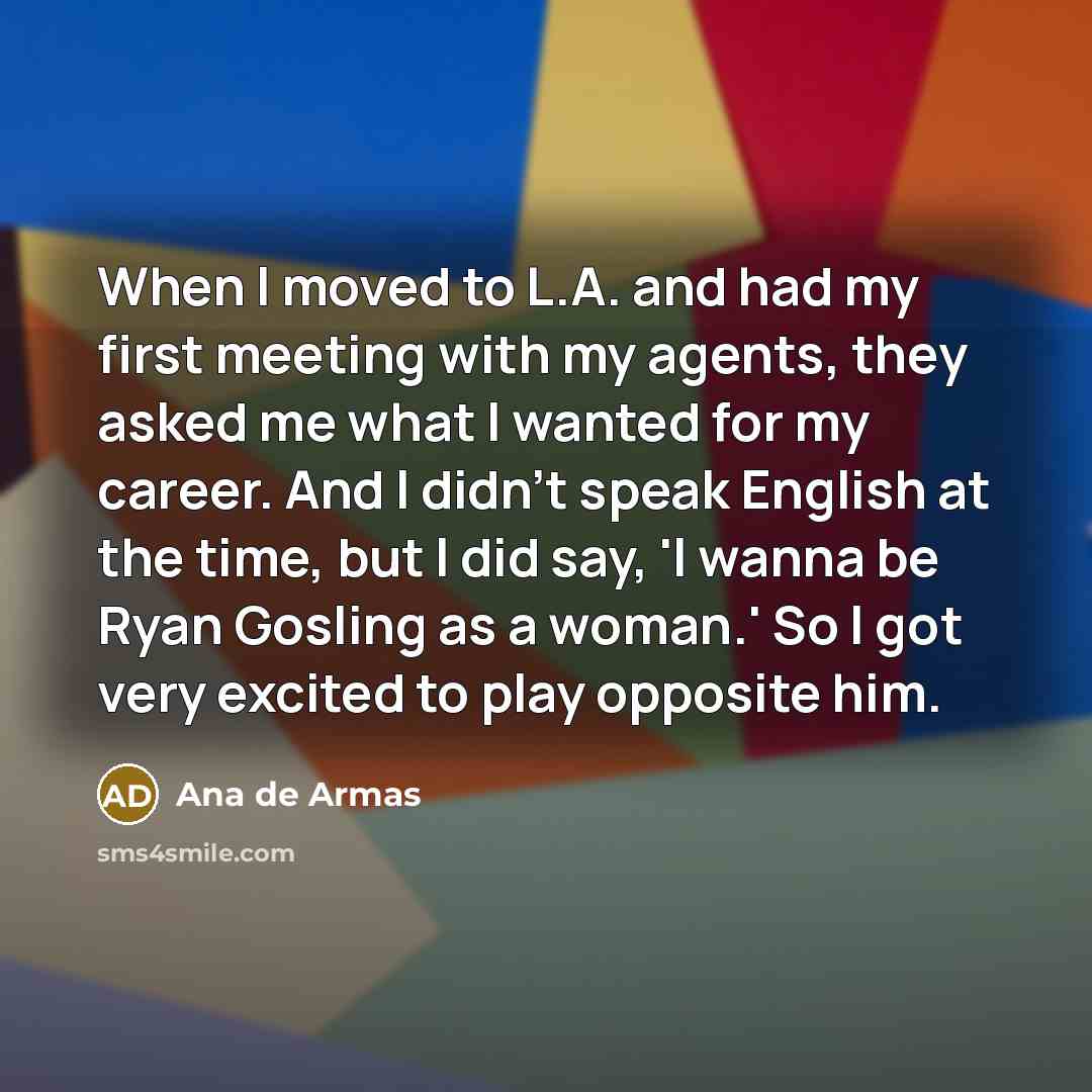 “When I moved to L.A. and had my first meeting with my agents, they asked me what I wanted for my career. And I didn't speak English at the time, but I did say, 'I wanna be Ryan Gosling as a woman.' So I got very excited to play opposite him.” quote by Ana de Armas