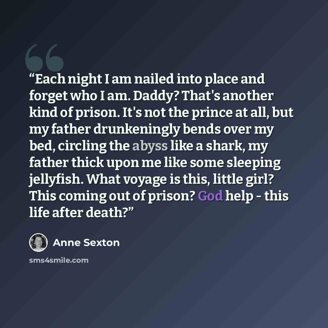 “Each night I am nailed into place and forget who I am. Daddy? That's another kind of prison. It's not the prince at all, but my father drunkeningly bends over my bed, circling the abyss like a shark, my father thick upon me like some sleeping jellyfish. What voyage is this, little girl? This…” quote by Anne Sexton