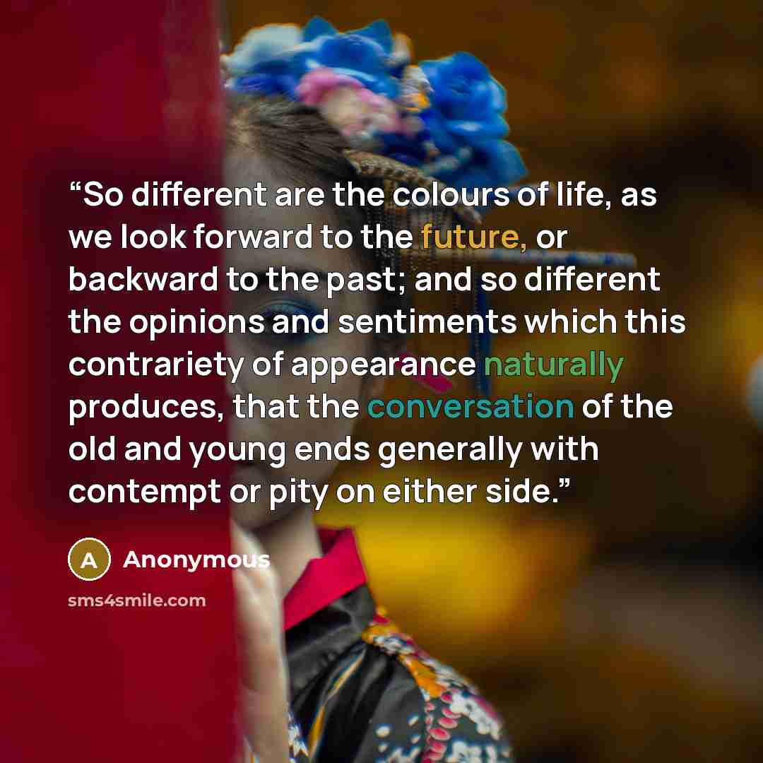 “So different are the colours of life, as we look forward to the future, or backward to the past; and so different the opinions and sentiments which this contrariety of appearance naturally produces, that the conversation of the old and young ends generally with contempt or pity on either side.” quote by Anonymous