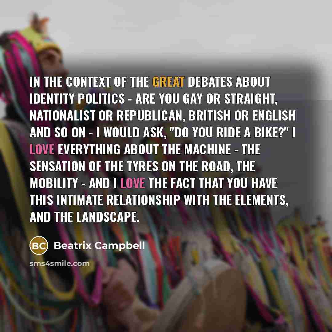 “In the context of the great debates about identity politics - are you gay or straight, nationalist or republican, British or English and so on - I would ask, "Do you ride a bike?" I love everything about the machine - the sensation of the tyres on the road, the mobility - and I love the fact that…” quote by Beatrix Campbell