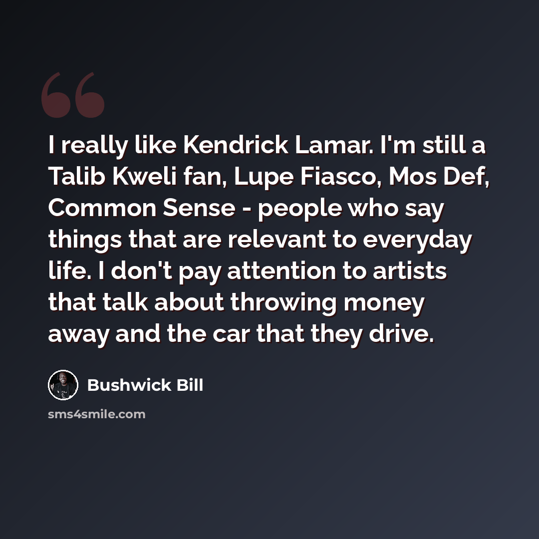 “I really like Kendrick Lamar. I'm still a Talib Kweli fan, Lupe Fiasco, Mos Def, Common Sense - people who say things that are relevant to everyday life. I don't pay attention to artists that talk about throwing money away and the car that they drive.” quote by Bushwick Bill